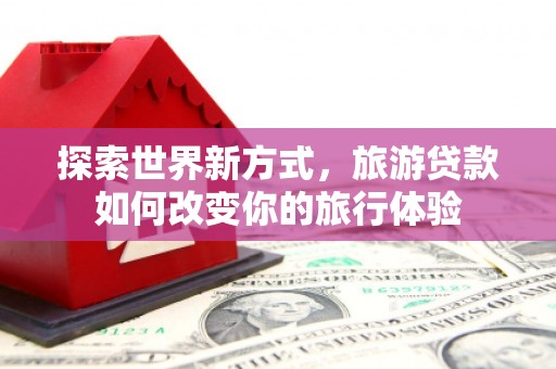 潜山探索世界新方式，旅游贷款如何改变你的旅行体验