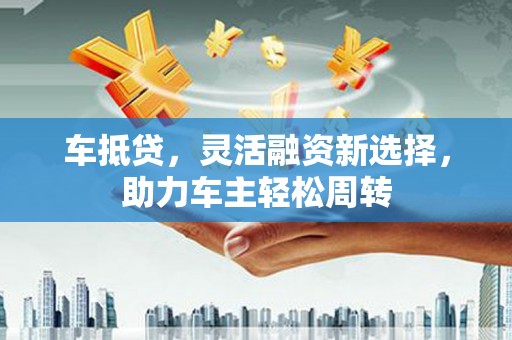 潜山车抵贷，灵活融资新选择，助力车主轻松周转