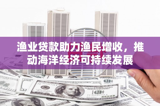 潜山渔业贷款助力渔民增收，推动海洋经济可持续发展