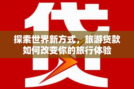 潜山探索世界新方式，旅游贷款如何改变你的旅行体验